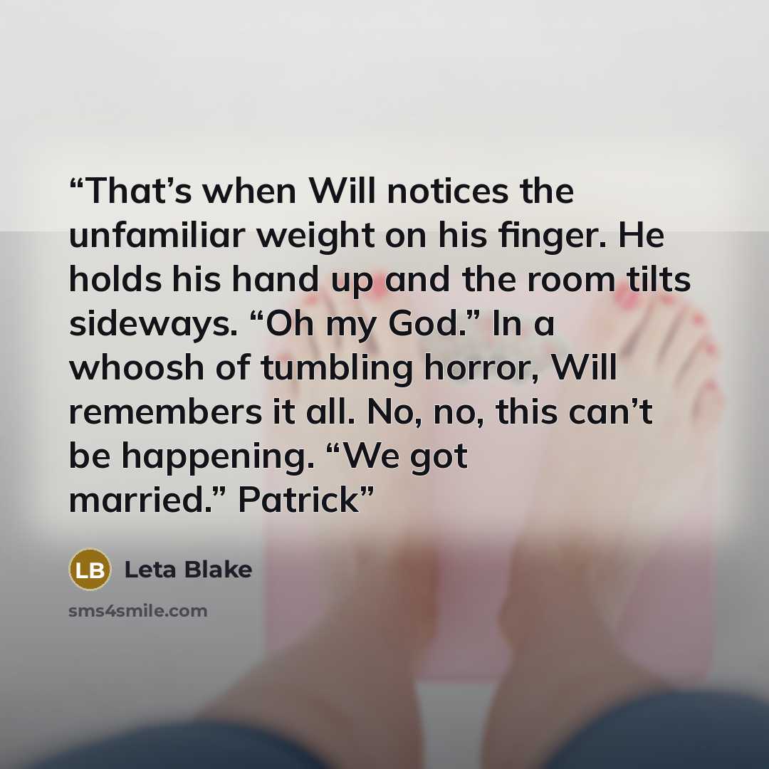 “That’s when Will notices the unfamiliar weight on his finger. He holds his hand up and the room tilts sideways. “Oh my God.” In a whoosh of tumbling horror, Will remembers it all. No, no, this can’t be happening. “We got married.” Patrick” quote by Leta Blake