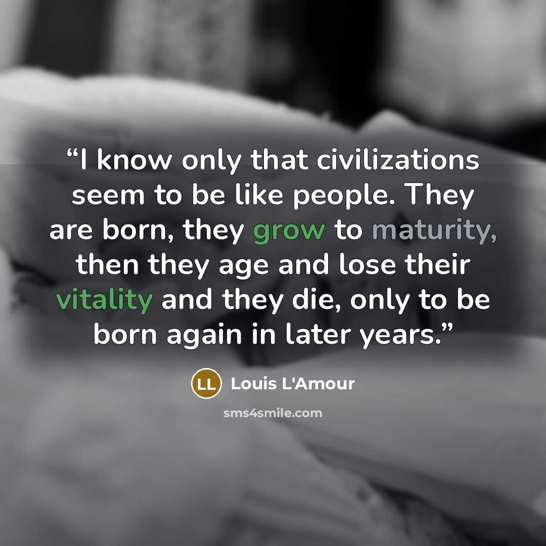 “I know only that civilizations seem to be like people. They are born, they grow to maturity, then they age and lose their vitality and they die, only to be born again in later years.” quote by Louis L'Amour