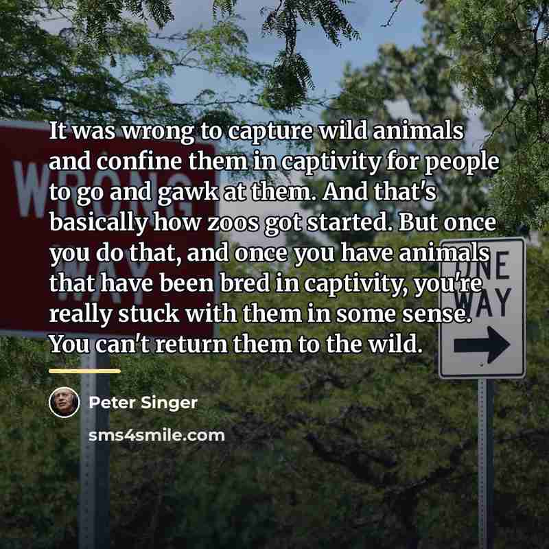 “It was wrong to capture wild animals and confine them…” quote by Peter Singer