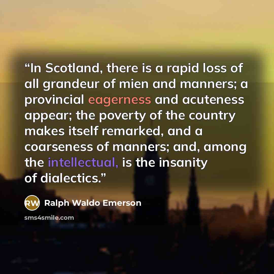 “In Scotland, there is a rapid loss of all grandeur of mien and manners; a provincial eagerness and acuteness appear; the poverty of the country makes itself remarked, and a coarseness of manners; and, among the intellectual, is the insanity of dialectics.” quote by Ralph Waldo Emerson