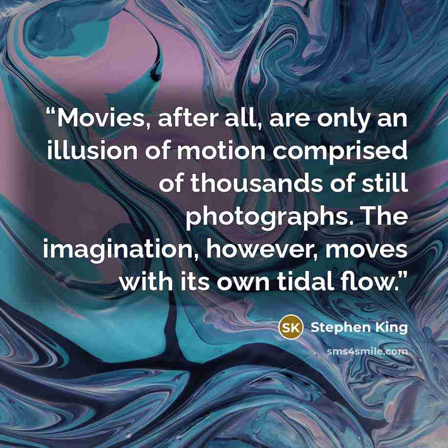 “Movies, after all, are only an illusion of motion comprised of thousands of still photographs. The imagination, however, moves with its own tidal flow.” quote by Stephen King