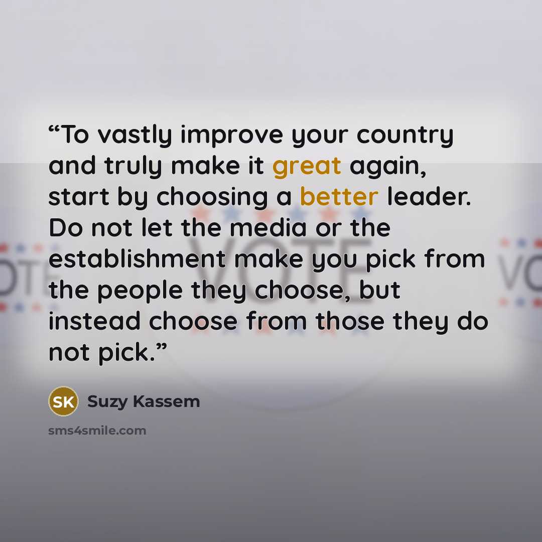 “To vastly improve your country and truly make it great again, start by choosing a better leader. Do not let the media or the establishment make you pick from the people they choose, but instead choose from those they do not pick.” quote by Suzy Kassem