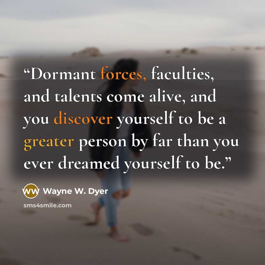 “Dormant forces, faculties, and talents come alive, and you discover yourself to be a greater person by far than you ever dreamed yourself to be.” quote by Wayne W. Dyer