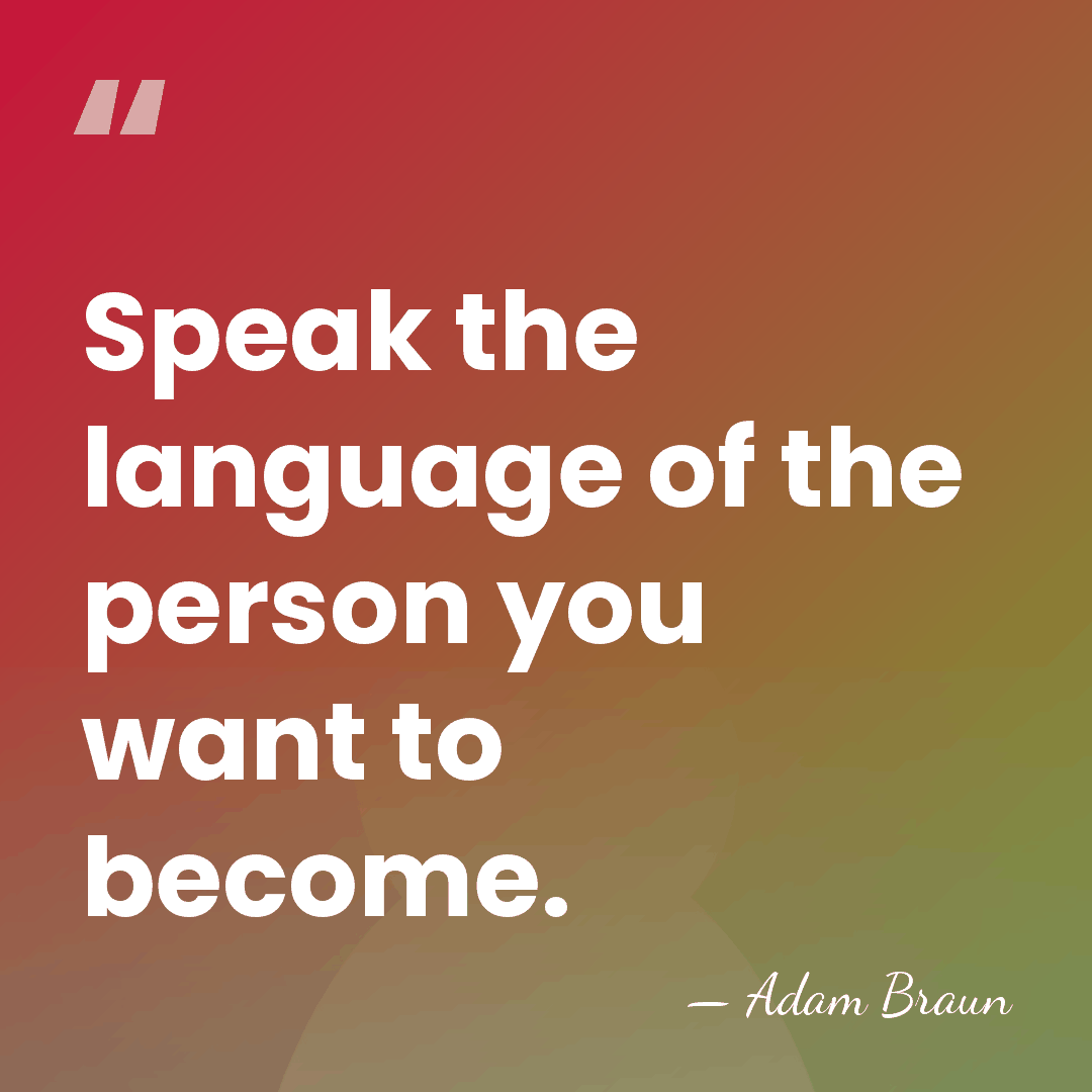 Speak the language of the person you want to become. - Adam Braun