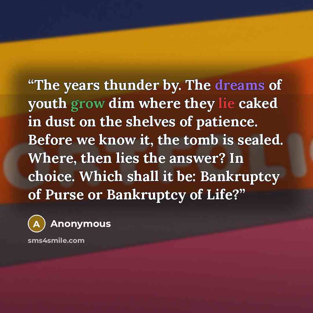 “The years thunder by. The dreams of youth grow dim where they lie caked in dust on the shelves of patience. Before we know it, the tomb is sealed. Where, then lies the answer? In choice. Which shall it be: Bankruptcy of Purse or Bankruptcy of Life?” quote by Anonymous