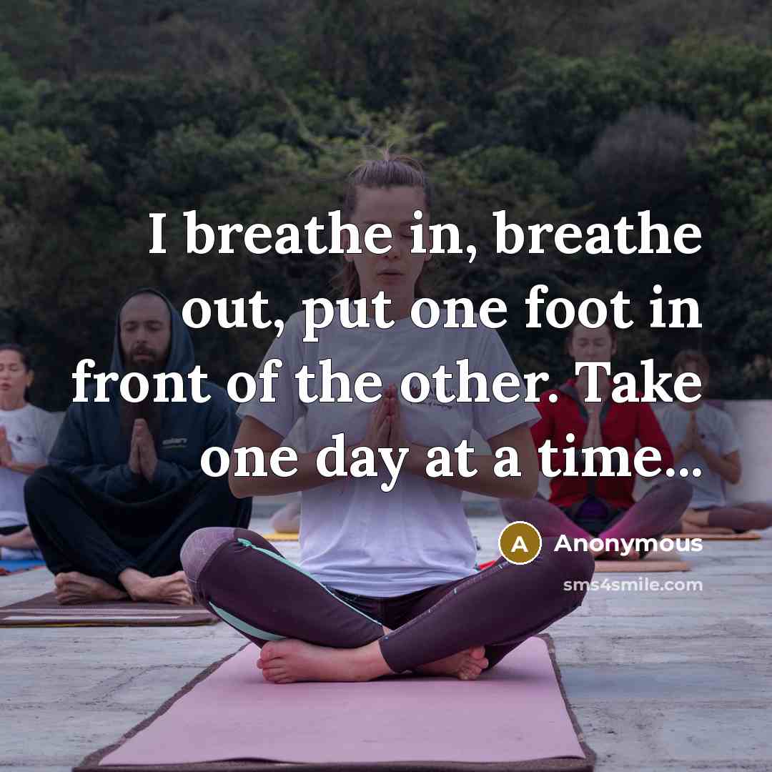“I breathe in, breathe out, put one foot in front of the other. Take one day at a time...” quote by Anonymous