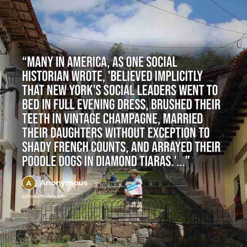 “Many in America, as one social historian wrote, 'believed implicitly that New York's social leaders went to bed in full evening dress, brushed their teeth in vintage champagne, married their daughters without exception to shady French counts, and arrayed their poodle dogs in diamond tiaras.'...” quote by Anonymous