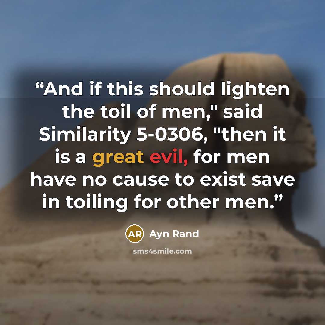 “And if this should lighten the toil of men," said Similarity 5-0306, "then it is a great evil, for men have no cause to exist save in toiling for other men.” quote by Ayn Rand