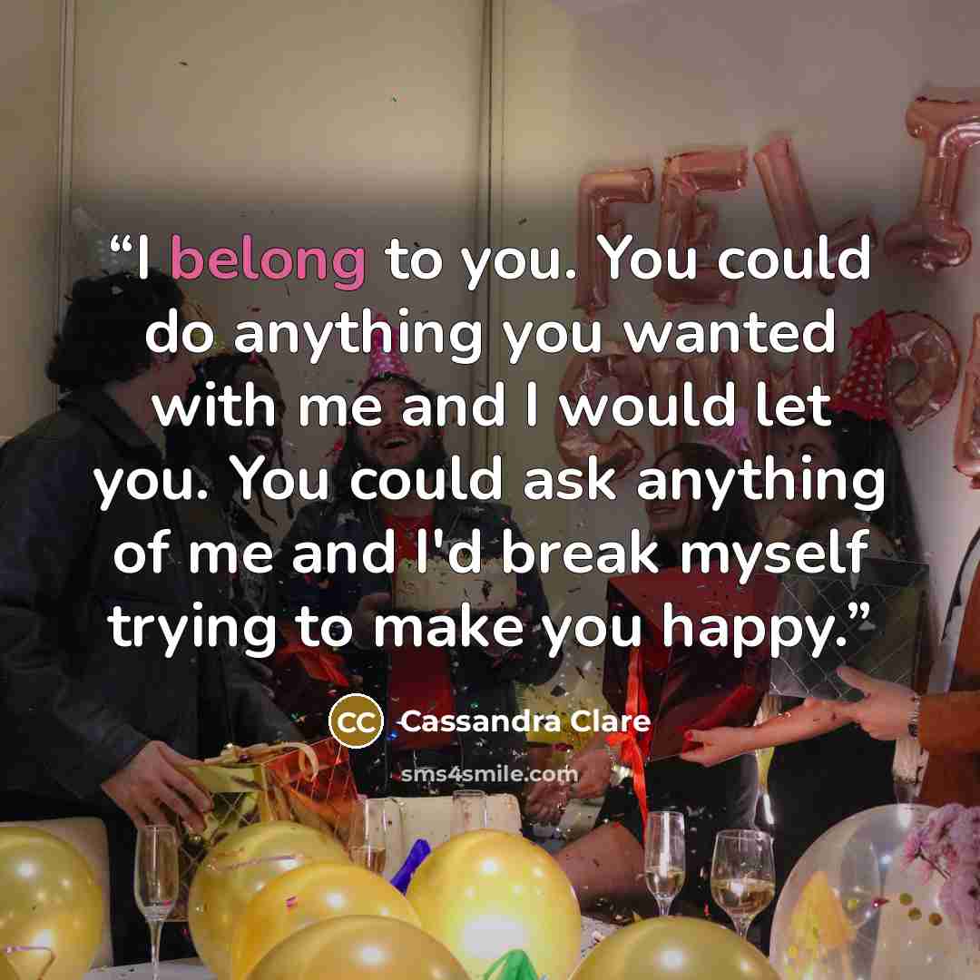 “I belong to you. You could do anything you wanted with me and I would let you. You could ask anything of me and I'd break myself trying to make you happy.” quote by Cassandra Clare