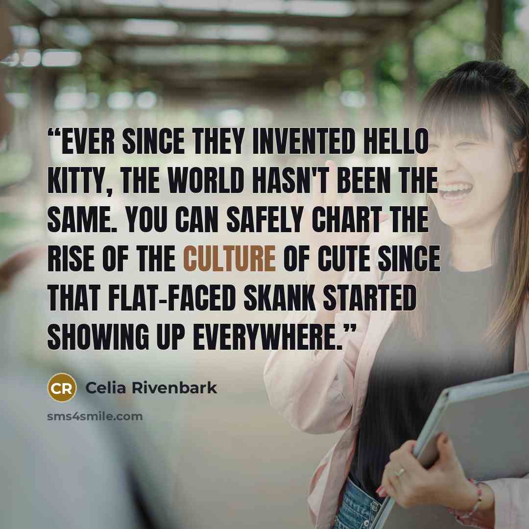 “Ever since they invented Hello Kitty, the world hasn't been the same. You can safely chart the rise of The Culture of Cute since that flat-faced skank started showing up everywhere.” quote by Celia Rivenbark
