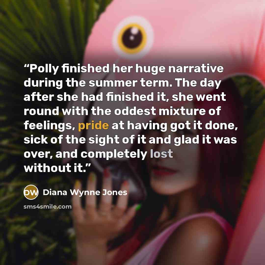 “Polly finished her huge narrative during the summer term. The day after she had finished it, she went round with the oddest mixture of feelings, pride at having got it done, sick of the sight of it and glad it was over, and completely lost without it.” quote by Diana Wynne Jones
