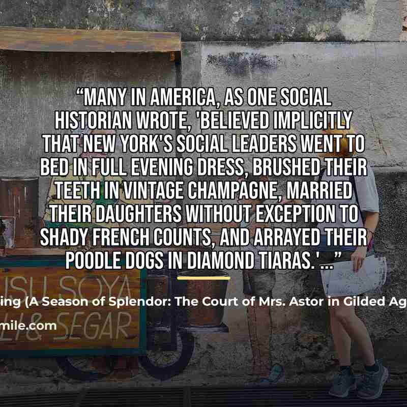 “Many in America, as one social historian wrote, 'believed implicitly that New York's social leaders went to bed in full evening dress, brushed their teeth in vintage champagne, married their daughters without exception to shady French counts, and arrayed their poodle dogs in diamond tiaras.'...” quote by Anonymous