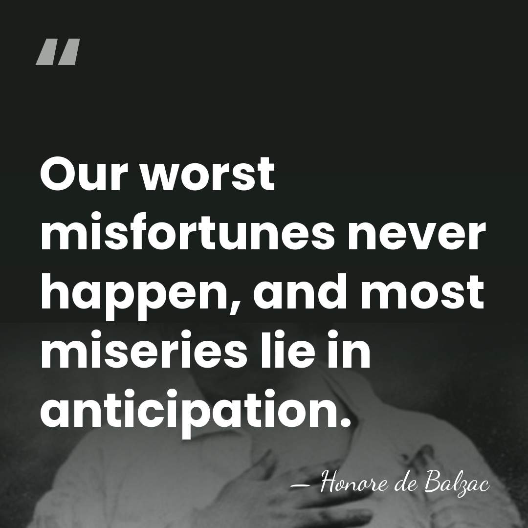 Our worst misfortunes never happen, and most miseries lie in anticipation. - HonorÈ De Balzac