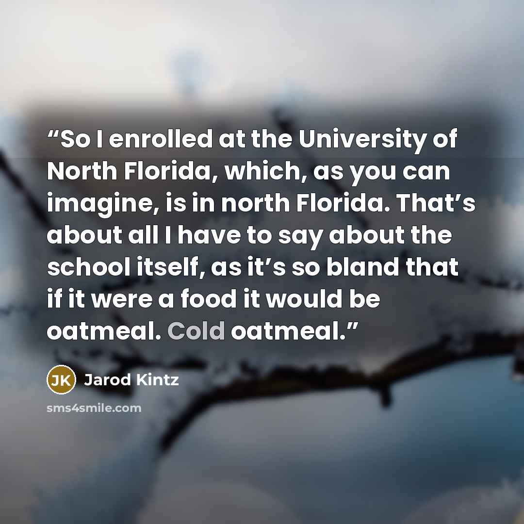 “So I enrolled at the University of North Florida, which, as you can imagine, is in north Florida. That’s about all I have to say about the school itself, as it’s so bland that if it were a food it would be oatmeal. Cold oatmeal.” quote by Jarod Kintz