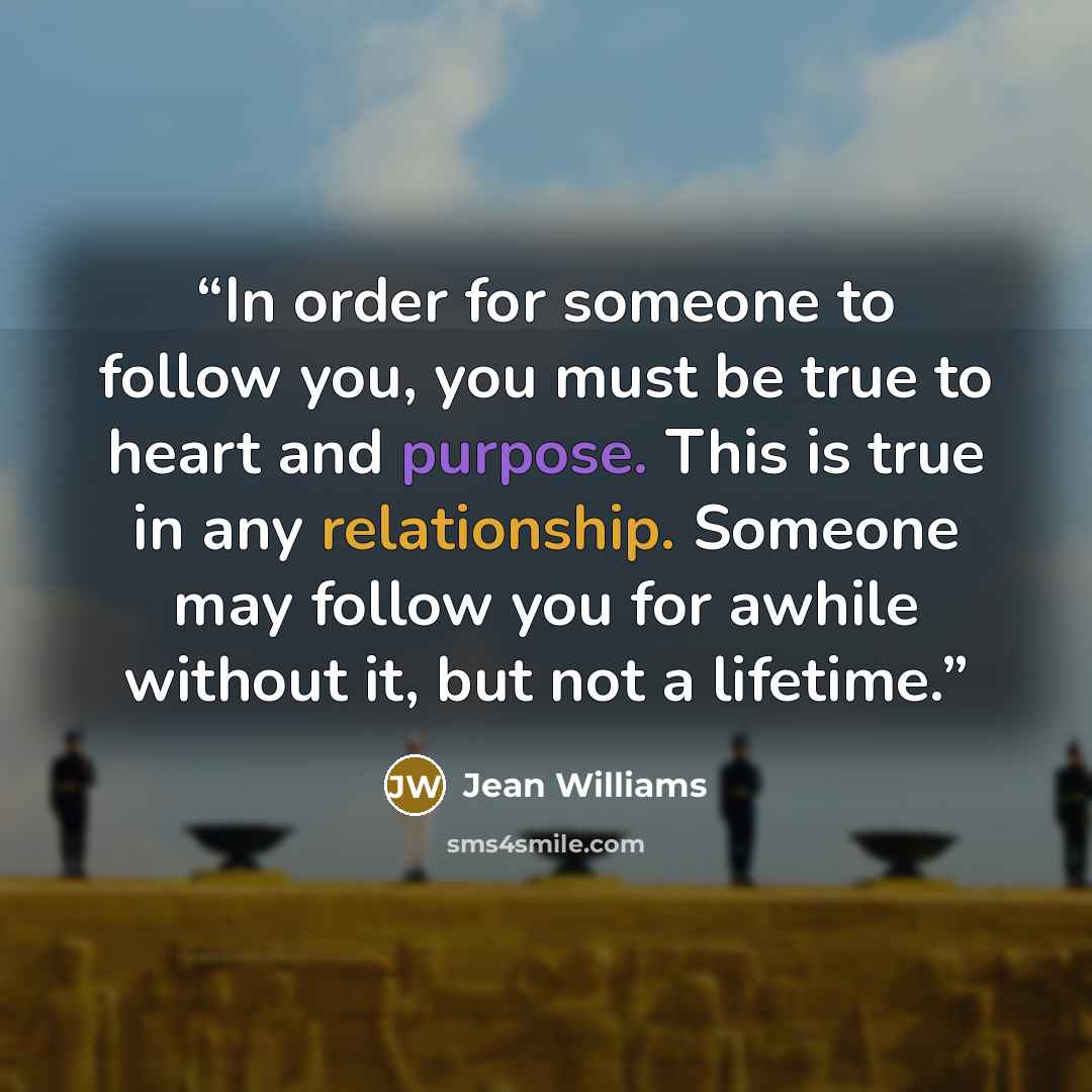 “In order for someone to follow you, you must be true to heart and purpose. This is true in any relationship. Someone may follow you for awhile without it, but not a lifetime.” quote by Jean Williams