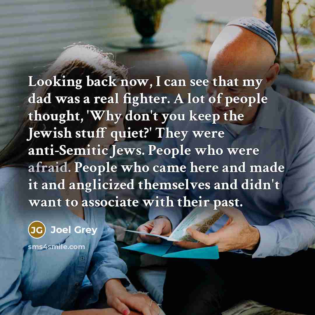 “Looking back now, I can see that my dad was a real fighter. A lot of people thought, 'Why don't you keep the Jewish stuff quiet?' They were anti-Semitic Jews. People who were afraid. People who came here and made it and anglicized themselves and didn't want to associate with their past.” quote by Joel Grey