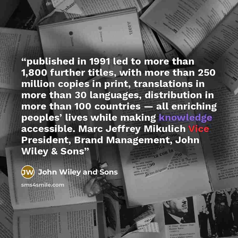 “published in 1991 led to more than 1,800 further titles, with more than 250 million copies in print, translations in more than 30 languages, distribution in more than 100 countries — all enriching peoples’ lives while making knowledge accessible. Marc Jeffrey Mikulich Vice President, Brand…” quote by John Wiley and Sons