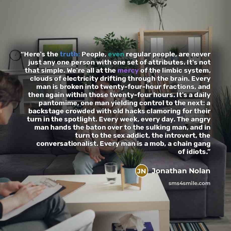 “Here's the truth: People, even regular people, are never just any one person with one set of attributes. It's not that simple. We're all at the mercy of the limbic system, clouds of electricity drifting through the brain. Every man is broken into twenty-four-hour fractions, and then again within…” quote by Jonathan Nolan