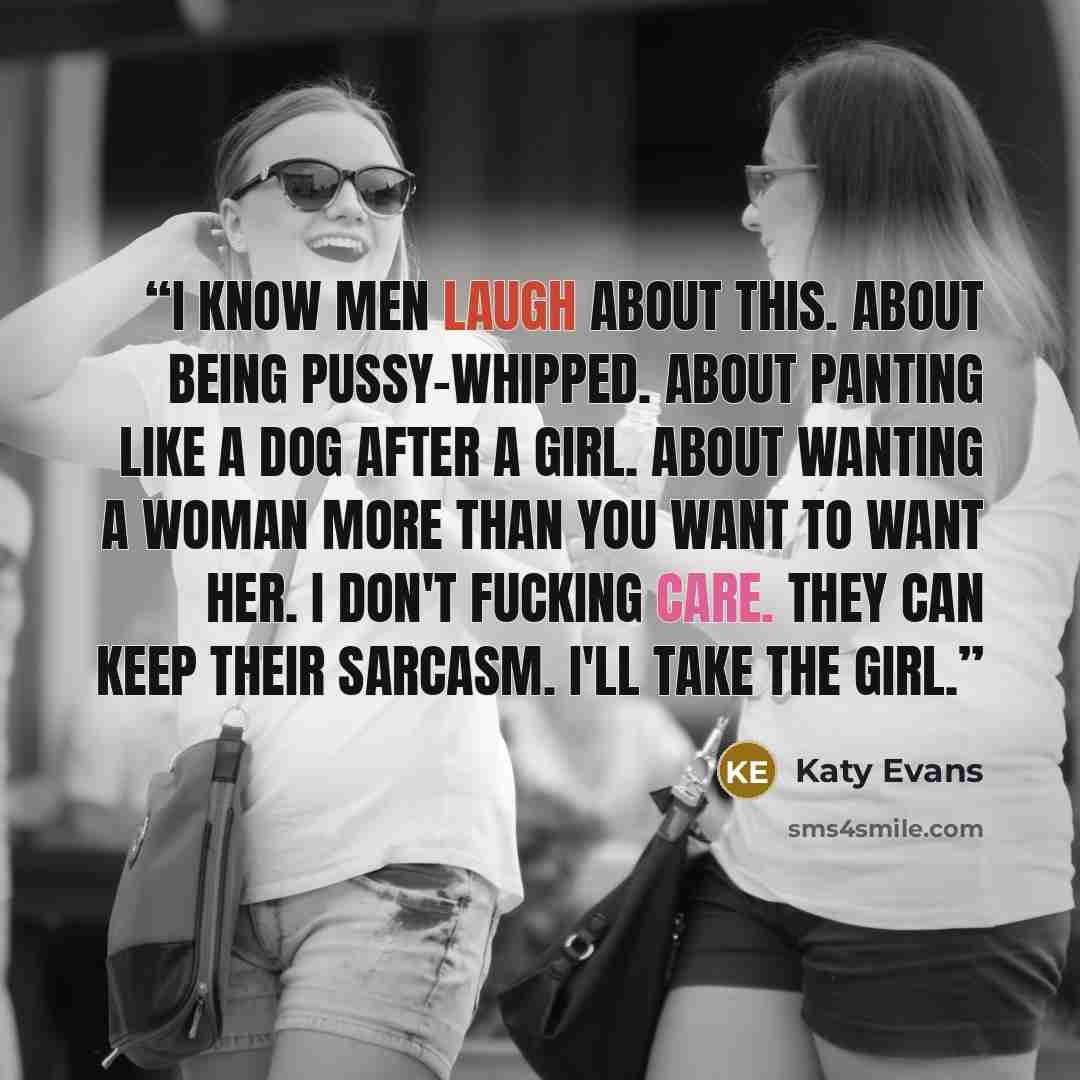 “I know men laugh about this. About being pussy-whipped. About panting like a dog after a girl. About wanting a woman more than you want to want her. I don't fucking care. They can keep their sarcasm. I'll take the girl.” quote by Katy Evans