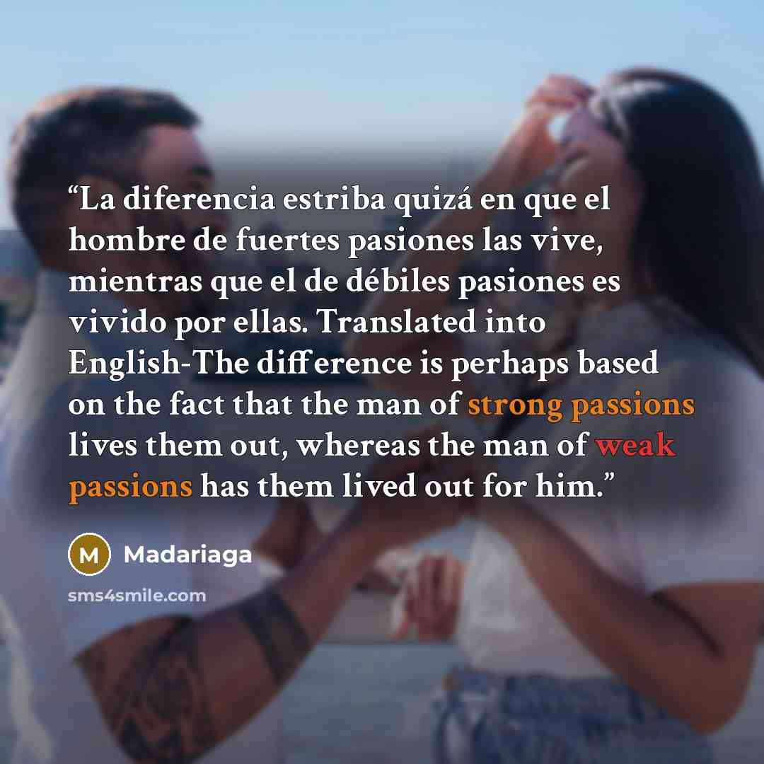 “La diferencia estriba quizá en que el hombre de fuertes pasiones las vive, mientras que el de débiles pasiones es vivido por ellas. Translated into English-The difference is perhaps based on the fact that the man of strong passions lives them out, whereas the man of weak passions has them lived…” quote by Madariaga