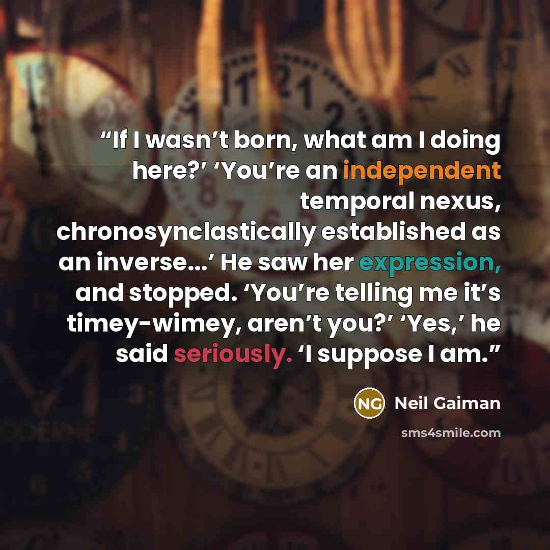 “If I wasn’t born, what am I doing here?’ ‘You’re an independent temporal nexus, chronosynclastically established as an inverse...’ He saw her expression, and stopped. ‘You’re telling me it’s timey-wimey, aren’t you?’ ‘Yes,’ he said seriously. ‘I suppose I am.” quote by Neil Gaiman