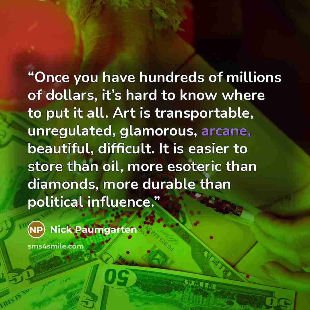 “Once you have hundreds of millions of dollars, it’s hard to know where to put it all. Art is transportable, unregulated, glamorous, arcane, beautiful, difficult. It is easier to store than oil, more esoteric than diamonds, more durable than political influence.” quote by Nick Paumgarten
