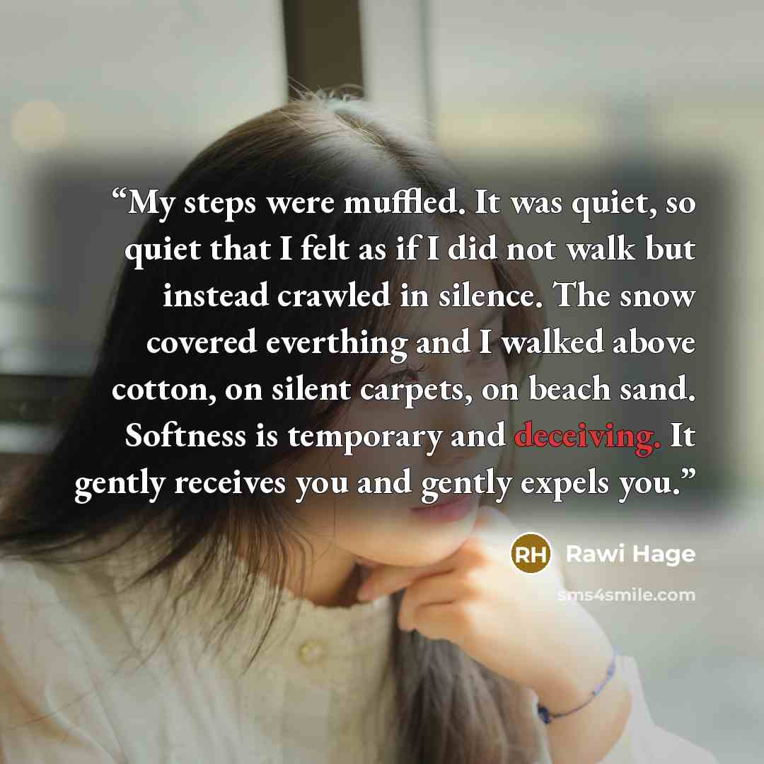 “My steps were muffled. It was quiet, so quiet that I felt as if I did not walk but instead crawled in silence. The snow covered everthing and I walked above cotton, on silent carpets, on beach sand. Softness is temporary and deceiving. It gently receives you and gently expels you.” quote by Rawi Hage