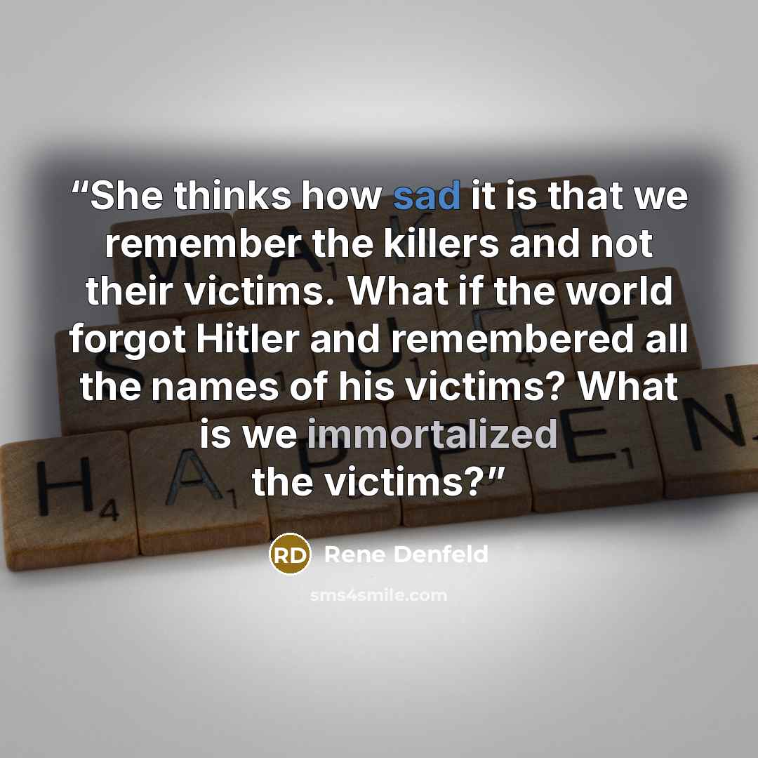 “She thinks how sad it is that we remember the killers and not their victims. What if the world forgot Hitler and remembered all the names of his victims? What is we immortalized the victims?” quote by Rene Denfeld