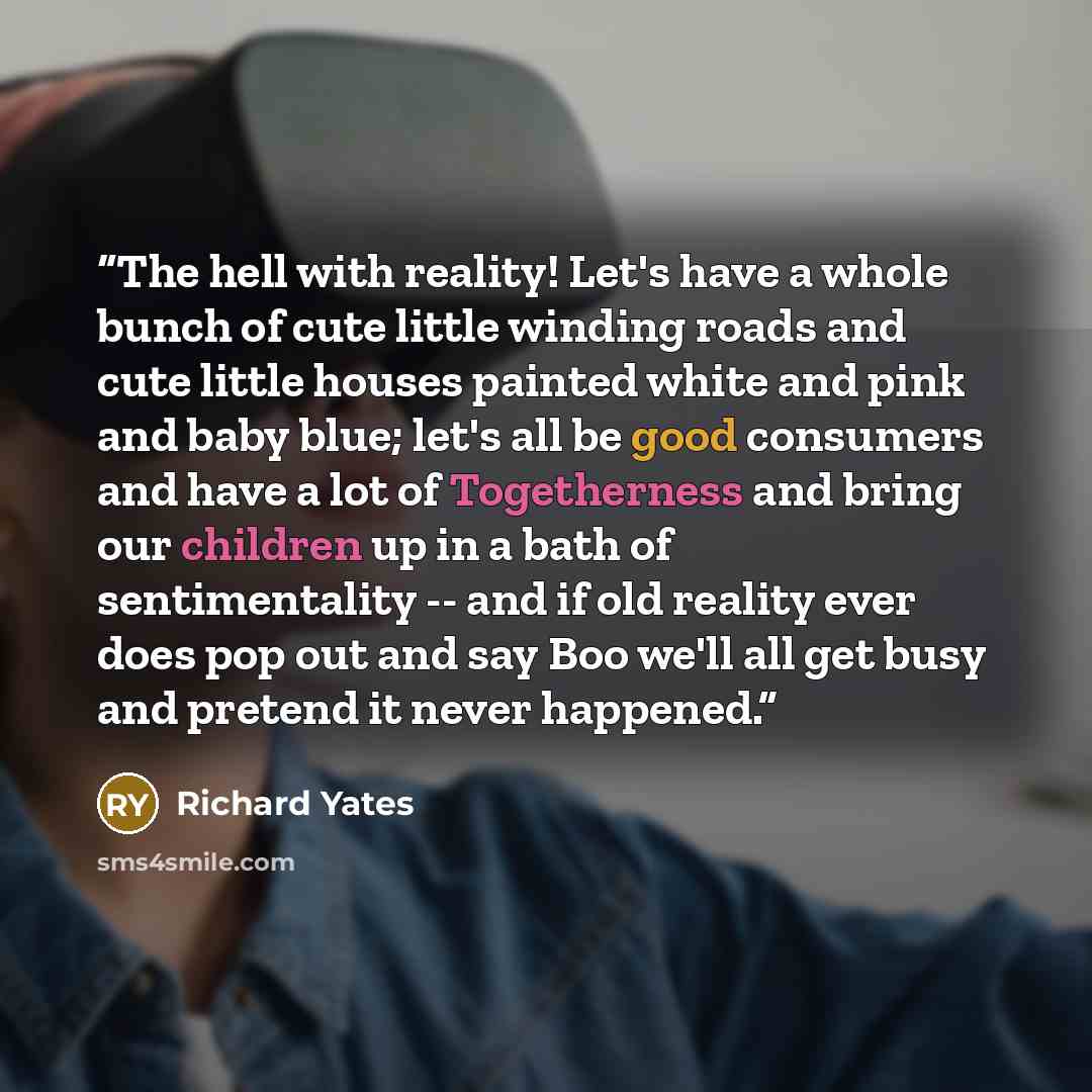 “The hell with reality! Let's have a whole bunch of cute little winding roads and cute little houses painted white and pink and baby blue; let's all be good consumers and have a lot of Togetherness and bring our children up in a bath of sentimentality -- and if old reality ever does pop out and say…” quote by Richard Yates