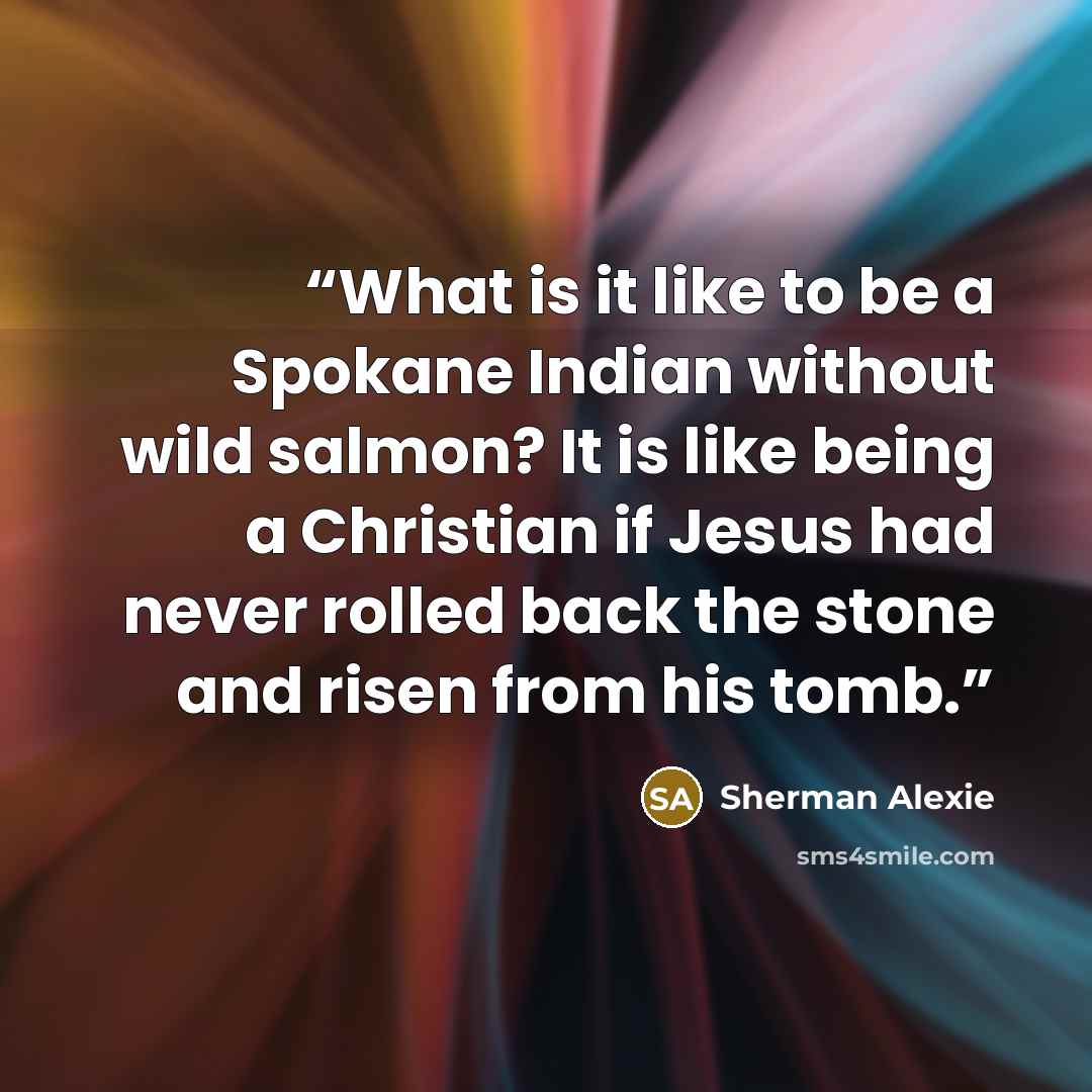 “What is it like to be a Spokane Indian without wild salmon? It is like being a Christian if Jesus had never rolled back the stone and risen from his tomb.” quote by Sherman Alexie
