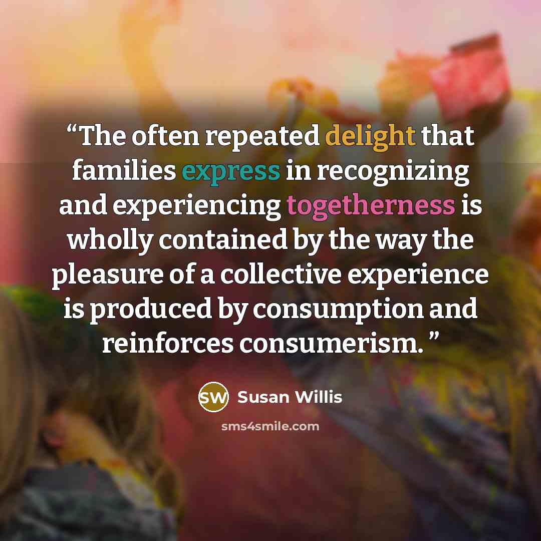 “The often repeated delight that families express in recognizing and experiencing togetherness is wholly contained by the way the pleasure of a collective experience is produced by consumption and reinforces consumerism.” quote by Susan Willis