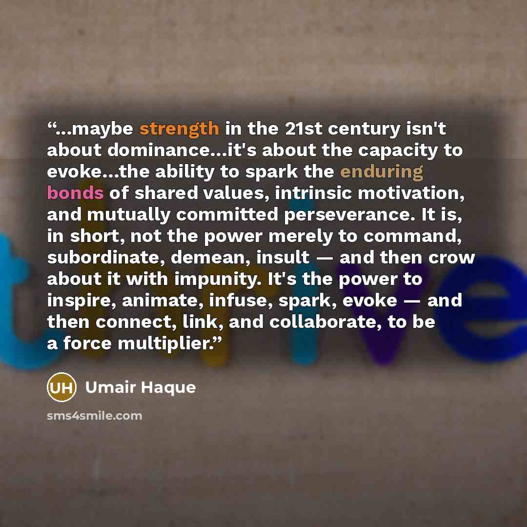 “...maybe strength in the 21st century isn't about dominance…it's about the capacity to evoke…the ability to spark the enduring bonds of shared values, intrinsic motivation, and mutually committed perseverance. It is, in short, not the power merely to command, subordinate, demean, insult — and then…” quote by Umair Haque