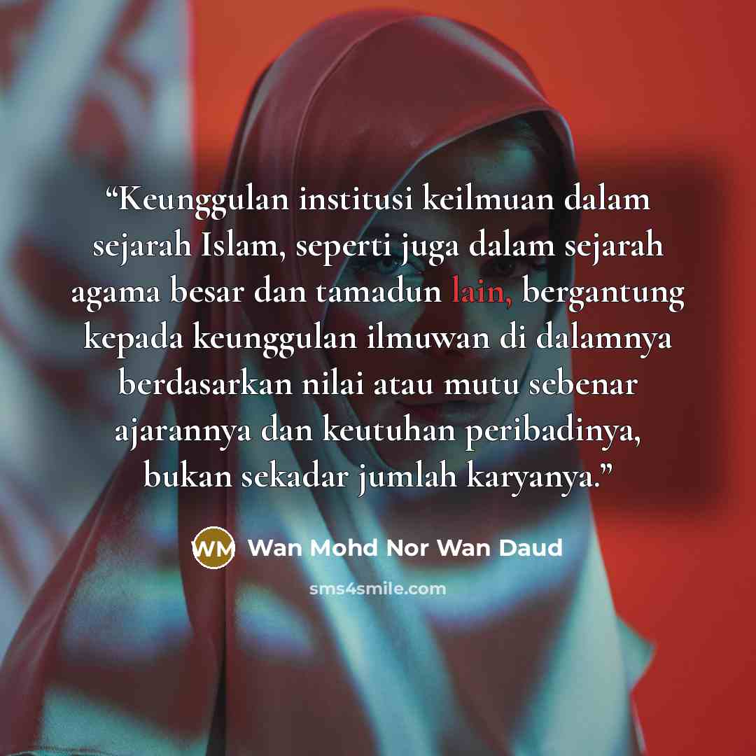 “Keunggulan institusi keilmuan dalam sejarah Islam, seperti juga dalam sejarah agama besar dan tamadun lain, bergantung kepada keunggulan ilmuwan di dalamnya berdasarkan nilai atau mutu sebenar ajarannya dan keutuhan peribadinya, bukan sekadar jumlah karyanya.” quote by Wan Mohd Nor Wan Daud