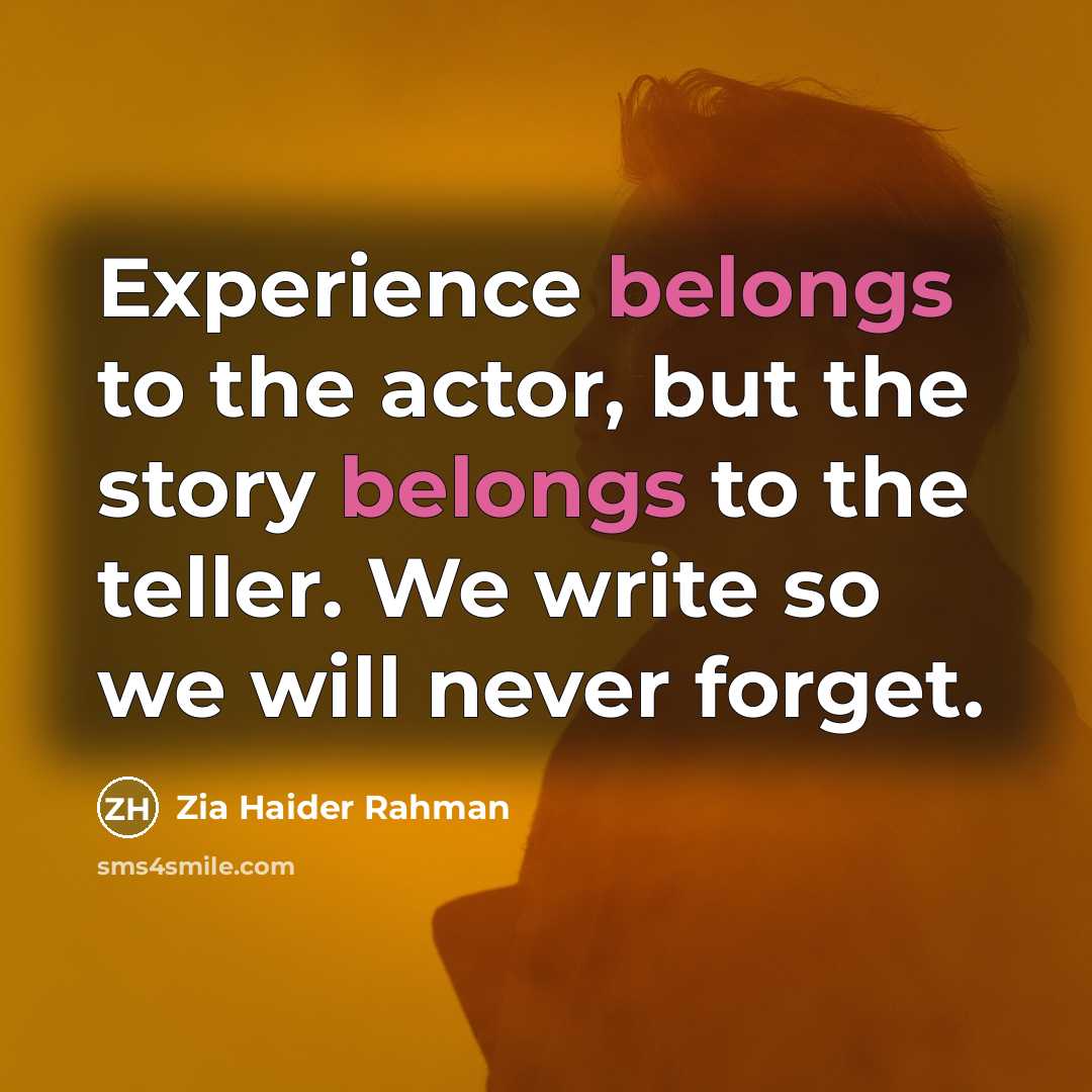 “Experience belongs to the actor, but the story belongs to the teller. We write so we will never forget.” quote by Zia Haider Rahman