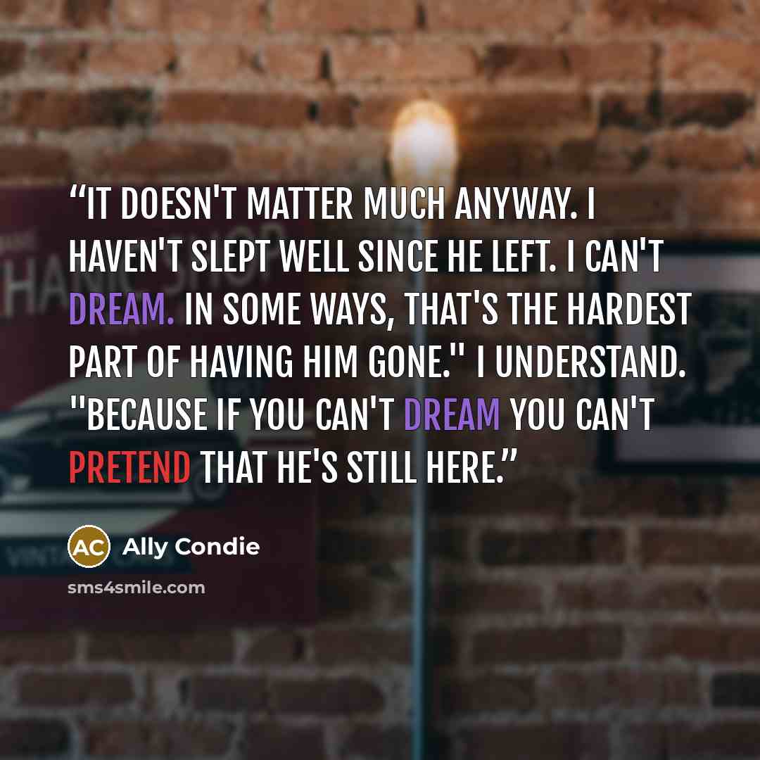 “It doesn't matter much anyway. I haven't slept well since he left. I can't dream. In some ways, that's the hardest part of having him gone." I understand. "Because if you can't dream you can't pretend that he's still here.” quote by Ally Condie
