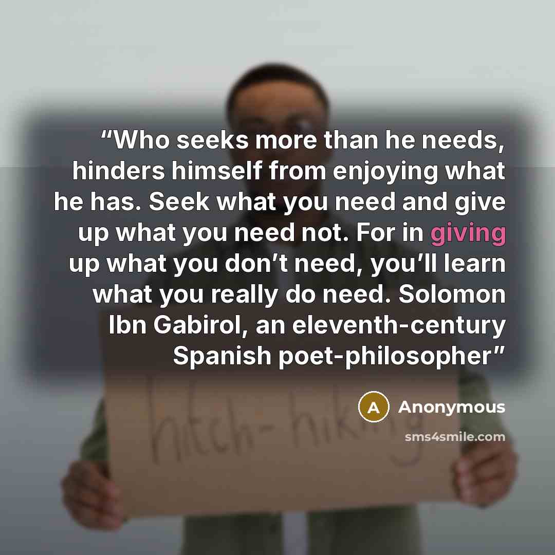 “Who seeks more than he needs, hinders himself from enjoying what he has. Seek what you need and give up what you need not. For in giving up what you don’t need, you’ll learn what you really do need. Solomon Ibn Gabirol, an eleventh-century Spanish poet-philosopher” quote by Anonymous