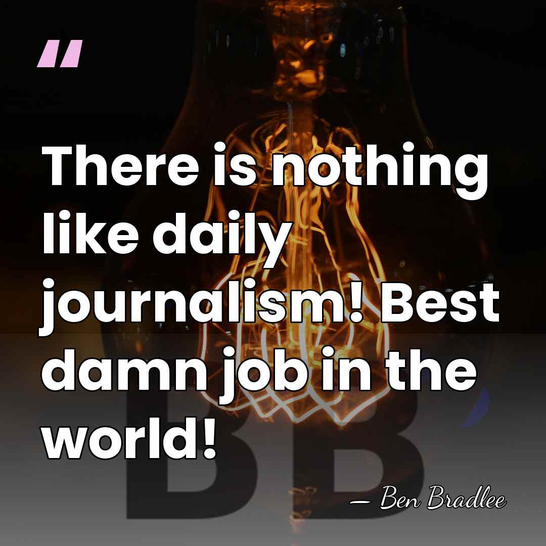 There is nothing like daily journalism! Best damn job in the world! - Ben Bradlee