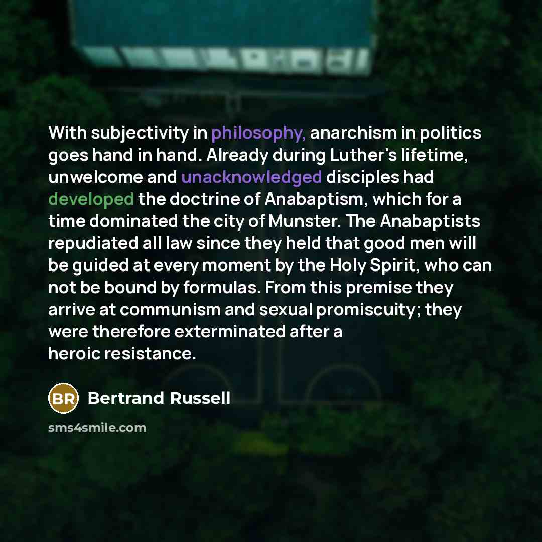 “With subjectivity in philosophy, anarchism in politics goes hand in hand. Already during Luther's lifetime, unwelcome and unacknowledged disciples had developed the doctrine of Anabaptism, which for a time dominated the city of Munster. The Anabaptists repudiated all law since they held that good…” quote by Bertrand Russell