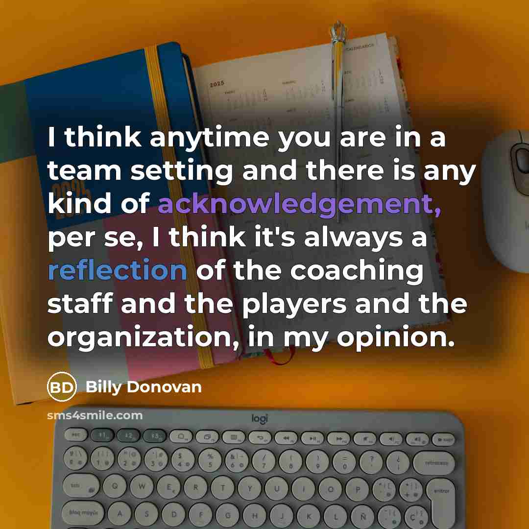 “I think anytime you are in a team setting and there is any kind of acknowledgement, per se, I think it's always a reflection of the coaching staff and the players and the organization, in my opinion.” quote by Billy Donovan