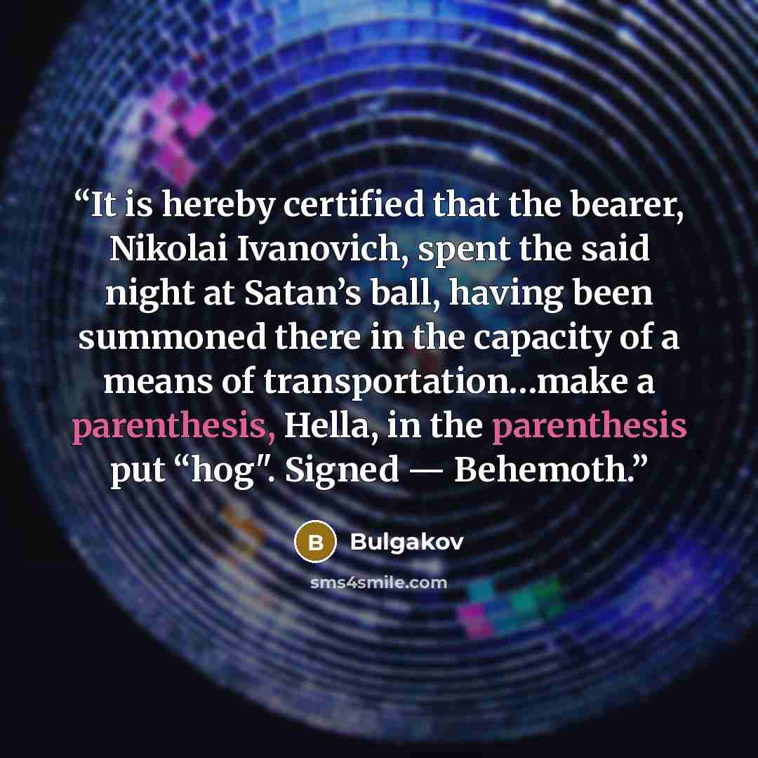 “It is hereby certified that the bearer, Nikolai Ivanovich, spent the said night at Satan’s ball, having been summoned there in the capacity of a means of transportation…make a parenthesis, Hella, in the parenthesis put “hog". Signed — Behemoth.” quote by Bulgakov