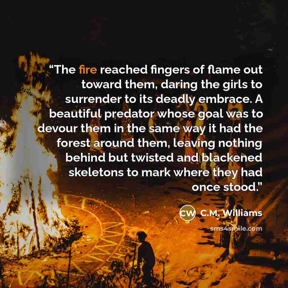 “The fire reached fingers of flame out toward them, daring the girls to surrender to its deadly embrace. A beautiful predator whose goal was to devour them in the same way it had the forest around them, leaving nothing behind but twisted and blackened skeletons to mark where they had once stood.” quote by C.M. Williams