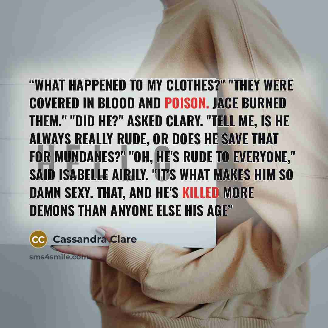 “What happened to my clothes?" "They were covered in blood and poison. Jace burned them." "Did he?" asked Clary. "Tell me, is he always really rude, or does he save that for mundanes?" "Oh, he's rude to everyone," said Isabelle airily. "It's what makes him so damn sexy. That, and he's killed more…” quote by Cassandra Clare