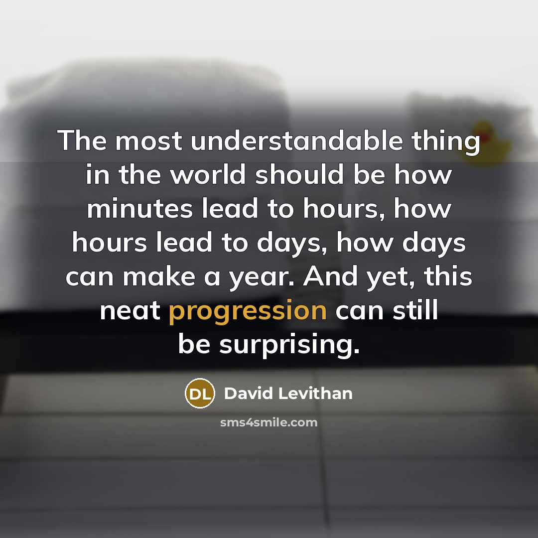 “The most understandable thing in the world should be how minutes lead to hours, how hours lead to days, how days can make a year. And yet, this neat progression can still be surprising.” quote by David Levithan