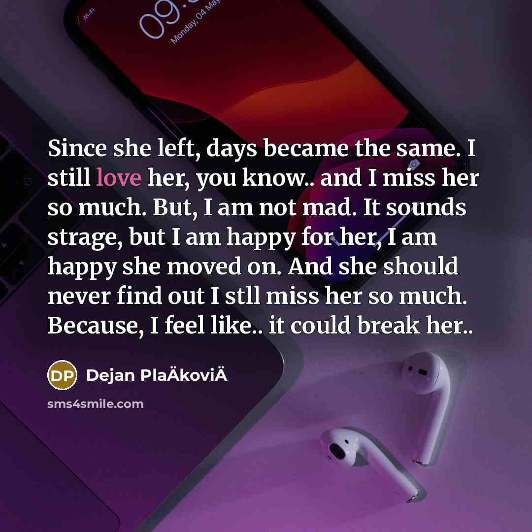 “Since she left, days became the same. I still love her, you know.. and I miss her so much. But, I am not mad. It sounds strage, but I am happy for her, I am happy she moved on. And she should never find out I stll miss her so much. Because, I feel like.. it could break her..” quote by Dejan PlaÄkoviÄ