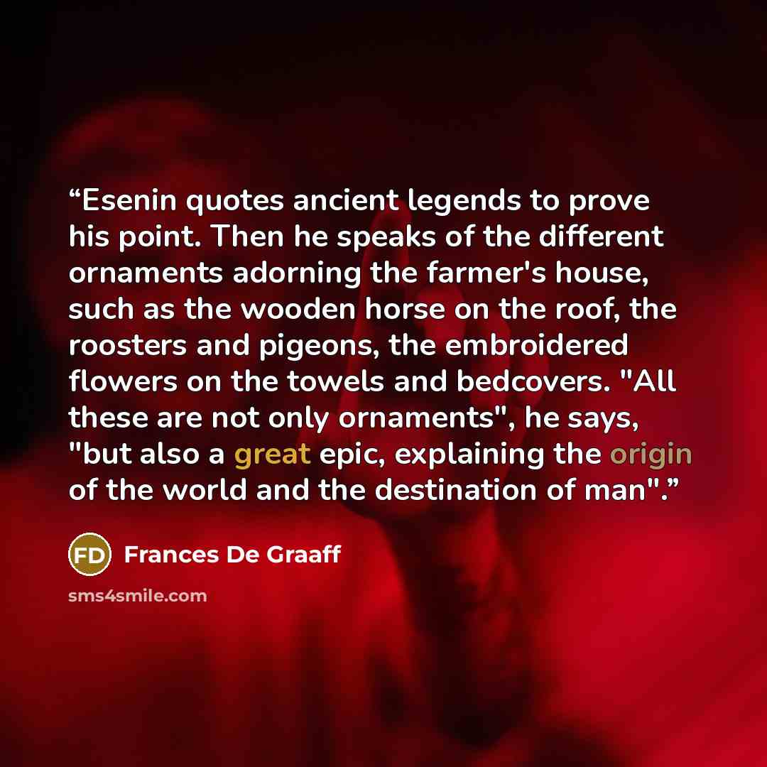 “Esenin quotes ancient legends to prove his point. Then he speaks of the different ornaments adorning the farmer's house, such as the wooden horse on the roof, the roosters and pigeons, the embroidered flowers on the towels and bedcovers. "All these are not only ornaments", he says, "but also a…” quote by Frances De Graaff