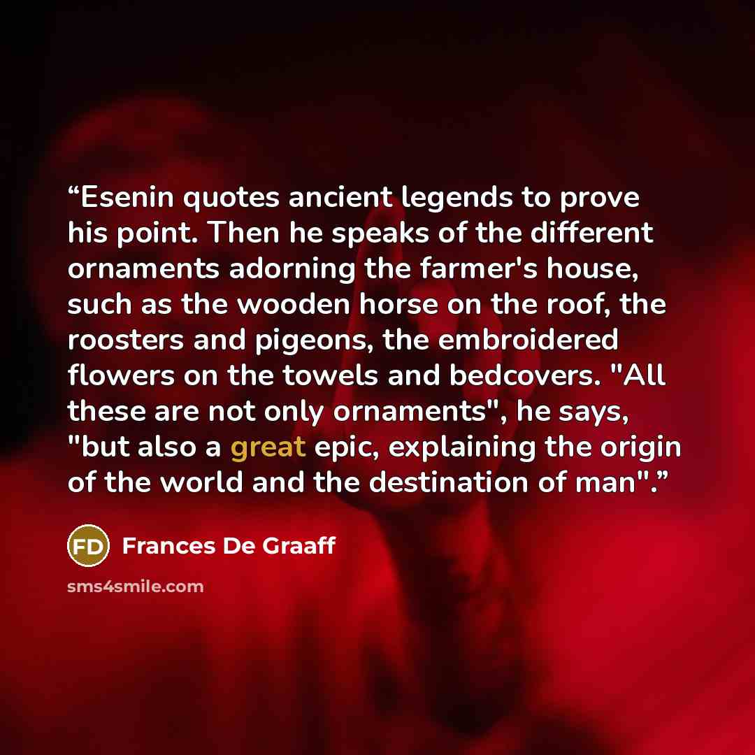 “Esenin quotes ancient legends to prove his point. Then he speaks of the different ornaments adorning the farmer's house, such as the wooden horse on the roof, the roosters and pigeons, the embroidered flowers on the towels and bedcovers. "All these are not only ornaments", he says, "but also a…” quote by Frances De Graaff