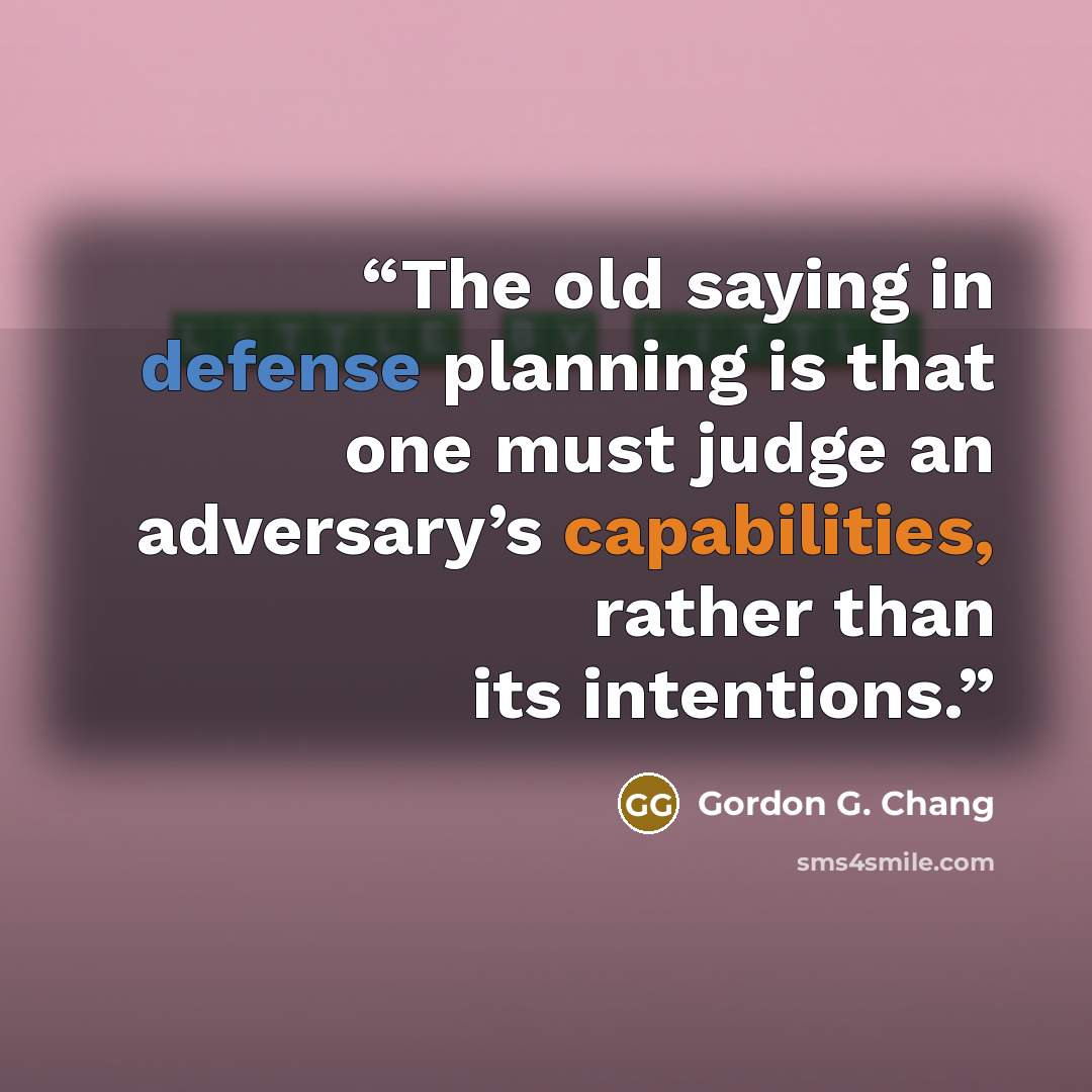 “The old saying in defense planning is that one must judge an adversary’s capabilities, rather than its intentions.” quote by Gordon G. Chang