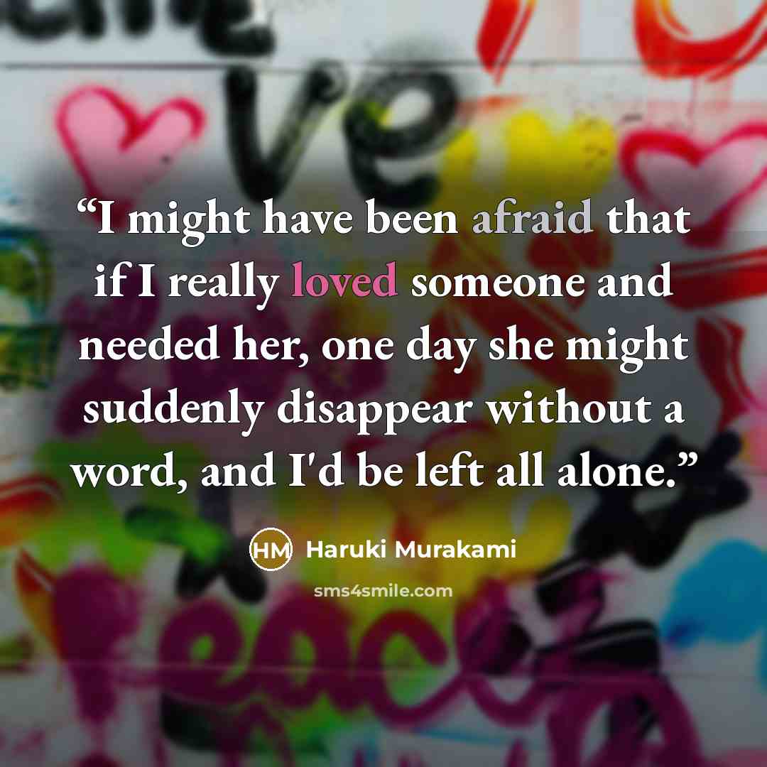 “I might have been afraid that if I really loved someone and needed her, one day she might suddenly disappear without a word, and I'd be left all alone.” quote by Haruki Murakami