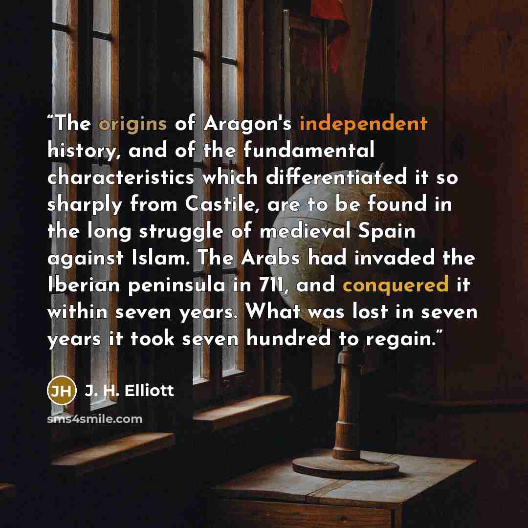 “The origins of Aragon's independent history, and of the fundamental characteristics which differentiated it so sharply from Castile, are to be found in the long struggle of medieval Spain against Islam. The Arabs had invaded the Iberian peninsula in 711, and conquered it within seven years. What…” quote by J. H. Elliott