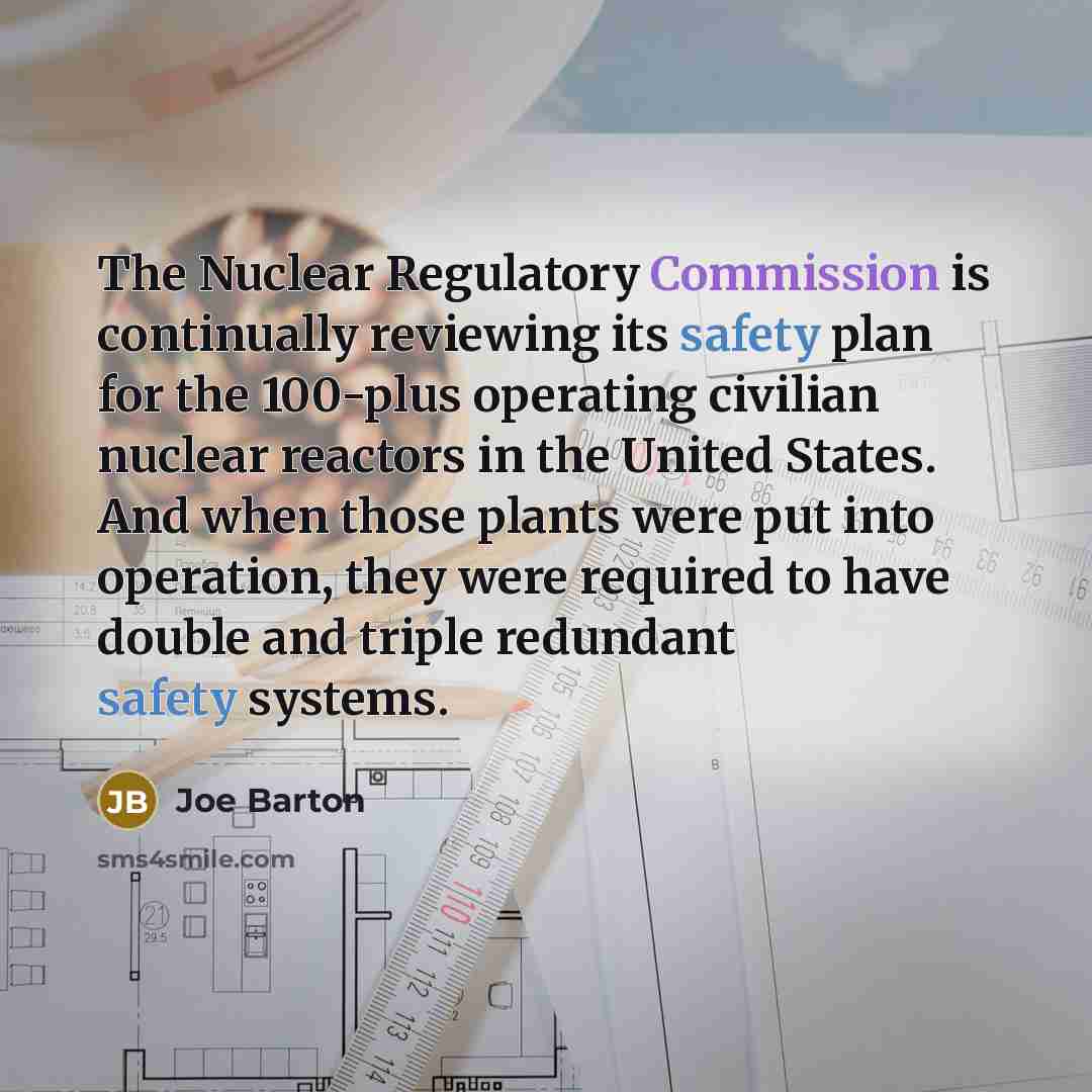 “The Nuclear Regulatory Commission is continually reviewing its safety plan for the 100-plus operating civilian nuclear reactors in the United States. And when those plants were put into operation, they were required to have double and triple redundant safety systems.” quote by Joe Barton